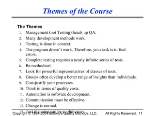 Themes of the Course
  The Themes
   1. Management (not Testing) heads up QA.
   2. Many development methods work.
   3. Testing is done in context.
   4. The program doesn’t work. Therefore, your task is to find
        errors.
   5. Complete testing requires a nearly infinite series of tests.
   6. Be methodical.
   7. Look for powerful representatives of classes of tests.
   8. Groups often develop a better range of insights than individuals.
   9. Cost-justify your processes.
   10. Think in terms of quality costs.
   11. Automation is software development.
   12. Communication must be effective.
   13. Change is normal.
   14. Test planning can be evolutionary.
Copyright © 1994-2004 Software Quality Methods, LLC.  All Rights Reserved. 11
 