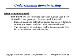 Understanding domain testing

What is equivalence?
  •    Risk-Based: two test values are equivalent if, given your theory
       of possible error, you expect the same result from each.
       » Subjective analysis, differs from person to person. It depends
         on what you expect (and thus, what you can anticipate).
       » Two values may be equivalent relative to one potential error
         but non-equivalent relative to another.




 Copyright © 1994-2004 Software Quality Methods, LLC.   All Rights Reserved. 84
 