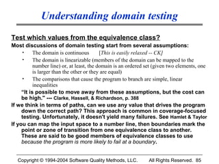 Understanding domain testing
Test which values from the equivalence class?
Most discussions of domain testing start from several assumptions:
     •     The domain is continuous        [This is easily relaxed -- CK]
     •     The domain is linearizable (members of the domain can be mapped to the
           number line) or, at least, the domain is an ordered set (given two elements, one
           is larger than the other or they are equal)
     •     The comparisons that cause the program to branch are simple, linear
           inequalities
     “It is possible to move away from these assumptions, but the cost can
     be high." --- Clarke, Hassell, & Richardson, p. 388
If we think in terms of paths, can we use any value that drives the program
     down the correct path? This approach is common in coverage-focused
     testing. Unfortunately, it doesn't yield many failures. See Hamlet & Taylor
If you can map the input space to a number line, then boundaries mark the
     point or zone of transition from one equivalence class to another.
     These are said to be good members of equivalence classes to use
     because the program is more likely to fail at a boundary.


  Copyright © 1994-2004 Software Quality Methods, LLC.         All Rights Reserved. 85
 