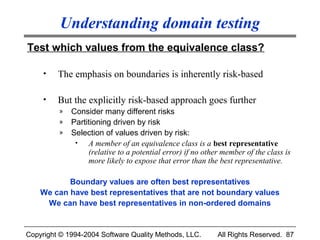 Understanding domain testing
Test which values from the equivalence class?

     •   The emphasis on boundaries is inherently risk-based

     •   But the explicitly risk-based approach goes further
         »   Consider many different risks
         »   Partitioning driven by risk
         »   Selection of values driven by risk:
              •   A member of an equivalence class is a best representative
                  (relative to a potential error) if no other member of the class is
                  more likely to expose that error than the best representative.

           Boundary values are often best representatives
    We can have best representatives that are not boundary values
     We can have best representatives in non-ordered domains


Copyright © 1994-2004 Software Quality Methods, LLC.        All Rights Reserved. 87
 