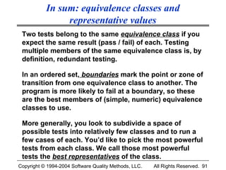 In sum: equivalence classes and
                representative values
 Two tests belong to the same equivalence class if you
 expect the same result (pass / fail) of each. Testing
 multiple members of the same equivalence class is, by
 definition, redundant testing.

 In an ordered set, boundaries mark the point or zone of
 transition from one equivalence class to another. The
 program is more likely to fail at a boundary, so these
 are the best members of (simple, numeric) equivalence
 classes to use.

 More generally, you look to subdivide a space of
 possible tests into relatively few classes and to run a
 few cases of each. You’d like to pick the most powerful
 tests from each class. We call those most powerful
 tests the best representatives of the class.
Copyright © 1994-2004 Software Quality Methods, LLC.   All Rights Reserved. 91
 
