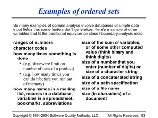 Examples of ordered sets
So many examples of domain analysis involve databases or simple data
input fields that some testers don't generalize. Here's a sample of other
variables that fit the traditional equivalence class / boundary analysis mold.

ranges of numbers                        size of the sum of variables,
character codes                            or of some other computed
how many times something is                value (think binary and
  done                                     think digits)
     (e.g. shareware limit on           size of a number that you
      number of uses of a product)         enter (number of digits) or
     (e.g. how many times you             size of a character string
      can do it before you run out       size of a concatenated string
      of memory)                         size of a path specification
how many names in a mailing              size of a file name
  list, records in a database,           size (in characters) of a
  variables in a spreadsheet,              document
  bookmarks, abbreviations

Copyright © 1994-2004 Software Quality Methods, LLC.    All Rights Reserved. 93
 