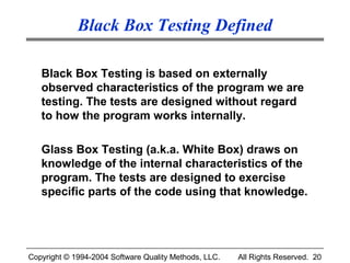 Black Box Testing Defined

   Black Box Testing is based on externally
   observed characteristics of the program we are
   testing. The tests are designed without regard
   to how the program works internally.

   Glass Box Testing (a.k.a. White Box) draws on
   knowledge of the internal characteristics of the
   program. The tests are designed to exercise
   specific parts of the code using that knowledge.




Copyright © 1994-2004 Software Quality Methods, LLC.   All Rights Reserved. 20
 