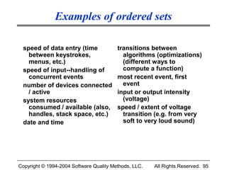 Examples of ordered sets

 speed of data entry (time               transitions between
   between keystrokes,                     algorithms (optimizations)
   menus, etc.)                            (different ways to
 speed of input--handling of               compute a function)
   concurrent events                     most recent event, first
 number of devices connected               event
   / active                              input or output intensity
 system resources                          (voltage)
   consumed / available (also,           speed / extent of voltage
   handles, stack space, etc.)             transition (e.g. from very
 date and time                             soft to very loud sound)




Copyright © 1994-2004 Software Quality Methods, LLC.   All Rights Reserved. 95
 