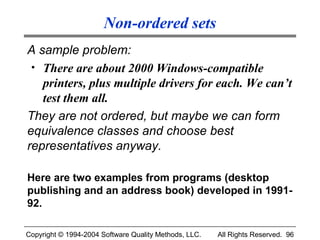 Non-ordered sets
A sample problem:
 • There are about 2000 Windows-compatible
   printers, plus multiple drivers for each. We can’t
   test them all.
They are not ordered, but maybe we can form
equivalence classes and choose best
representatives anyway.

Here are two examples from programs (desktop
publishing and an address book) developed in 1991-
92.

Copyright © 1994-2004 Software Quality Methods, LLC.   All Rights Reserved. 96
 
