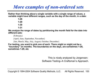 More examples of non-ordered sets
Rather than thinking about a single variable with a single range of values, a
variable might have different ranges, such as the day of the month, in a date:
           1-28
           1-29
           1-30
           1-31
We analyze the range of dates by partitioning the month field for the date into
different sets:
     {February}
     {April, June, September, November}
     {Jan, March, May, July, August, October, December}
For testing, you want to pick one of each. There might or might not be a
“boundary” on months. The boundaries on the days, are sometimes 1-28,
sometimes 1-29, etc



                                      This is nicely analyzed by Jorgensen:
                                 Software Testing--A Craftsman’s Approach.



Copyright © 1994-2004 Software Quality Methods, LLC.    All Rights Reserved. 100
 