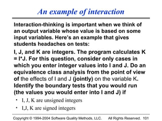 An example of interaction
Interaction-thinking is important when we think of
an output variable whose value is based on some
input variables. Here’s an example that gives
students headaches on tests:
I, J, and K are integers. The program calculates K
= I*J. For this question, consider only cases in
which you enter integer values into I and J. Do an
equivalence class analysis from the point of view
of the effects of I and J (jointly) on the variable K.
Identify the boundary tests that you would run
(the values you would enter into I and J) if
 • I, J, K are unsigned integers
 • I,J, K are signed integers

Copyright © 1994-2004 Software Quality Methods, LLC.   All Rights Reserved. 101
 