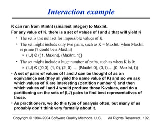 Interaction example
K can run from MinInt (smallest integer) to MaxInt.
For any value of K, there is a set of values of I and J that will yield K
  • The set is the null set for impossible values of K
  • The set might include only two pairs, such as K = MaxInt, when MaxInt
     is prime (7 could be a MaxInt)
      » (I,J) Є {(1, MaxInt), (MaxInt, 1)}
  • The set might include a huge number of pairs, such as when K is 0:
      » (I,J) Є {(0,0), (1, 0), (2, 0), … (MaxInt,0), (0,1),…,(0, MaxInt,1)}
• A set of pairs of values of I and J can be thought of as an
  equivalence set (they all yield the same value of K) and so we ask
  which values of K are interesting (partition number 1) and then
  which values of I and J would produce those K-values, and do a
  partitioning on the sets of (I,J) pairs to find best representatives of
  those.
• As practitioners, we do this type of analysis often, but many of us
  probably don’t think very formally about it.

 Copyright © 1994-2004 Software Quality Methods, LLC.     All Rights Reserved. 102
 