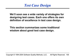 Test Case Design

    We’ll soon see a wide variety of strategies for
    designing test cases. Each one offers its own
    definition of excellence in test case design.

    This section summarizes some traditional
    wisdom about good test case design.




Copyright © 1994-2004 Software Quality Methods, LLC.   All Rights Reserved. 106
 