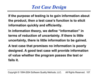 Test Case Design
If the purpose of testing is to gain information about
the product, then a test case’s function is to elicit
information quickly and efficiently.
In information theory, we define “information” in
terms of reduction of uncertainty. If there is little
uncertainty, there is little information to be gained.
A test case that promises no information is poorly
designed. A good test case will provide information
of value whether the program passes the test or
fails it.


Copyright © 1994-2004 Software Quality Methods, LLC.   All Rights Reserved. 107
 
