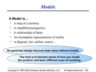 Models

 A Model is…
  • A map of a territory
  • A simplified perspective
  • A relationship of ideas
  • An incomplete representation of reality
  • A diagram, list, outline, matrix…


No good test design has ever been done without models.

           The trick is to become aware of how you model
          the product, and learn different ways of modeling.


Copyright © 1994-2004 Software Quality Methods, LLC.   All Rights Reserved. 108
 