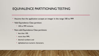 EQUIVALENCE PARTITIONING TESTING
• Assume that the application accepts an integer in the range 100 to 999
• Valid Equivalence Class partition:
• 100 to 999 inclusive.
• Non-valid Equivalence Class partitions:
• less than 100,
• more than 999,
• decimal numbers and
• alphabets/non-numeric characters.
 