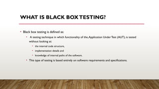 WHAT IS BLACK BOXTESTING?
• Black box testing is defined as:
• A testing technique in which functionality of the,Application UnderTest (AUT), is tested
without looking at:
• the internal code structure,
• implementation details and
• knowledge of internal paths of the software.
• This type of testing is based entirely on software requirements and specifications.
 