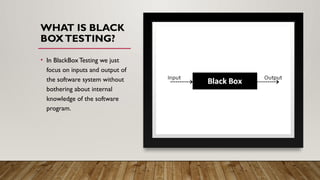 WHAT IS BLACK
BOXTESTING?
• In BlackBoxTesting we just
focus on inputs and output of
the software system without
bothering about internal
knowledge of the software
program.
 
