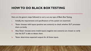 HOWTO DO BLACK BOXTESTING
Here are the generic steps followed to carry out any type of Black BoxTesting.
i. Initially, the requirements and specifications of the system are examined.
ii. Tester chooses valid inputs (positive test scenario) to check whether SUT processes
them correctly.
iii. Also,Tester chooses some invalid inputs (negative test scenario) are chosen to verify
that the SUT is able to detect them.
iv. Tester determines expected outputs for all those inputs.
 