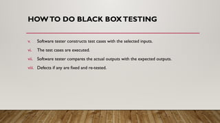 HOWTO DO BLACK BOXTESTING
v. Software tester constructs test cases with the selected inputs.
vi. The test cases are executed.
vii. Software tester compares the actual outputs with the expected outputs.
viii. Defects if any are fixed and re-tested.
 