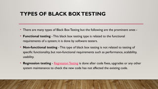 TYPES OF BLACK BOXTESTING
• There are many types of Black Box Testing but the following are the prominent ones -
• Functional testing - This black box testing type is related to the functional
requirements of a system; it is done by software testers.
• Non-functional testing - This type of black box testing is not related to testing of
specific functionality, but non-functional requirements such as performance, scalability,
usability.
• Regression testing - Regression Testing is done after code fixes, upgrades or any other
system maintenance to check the new code has not affected the existing code.
 