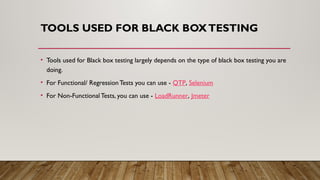 TOOLS USED FOR BLACK BOXTESTING
• Tools used for Black box testing largely depends on the type of black box testing you are
doing.
• For Functional/ Regression Tests you can use - QTP, Selenium
• For Non-Functional Tests, you can use - LoadRunner, Jmeter
 