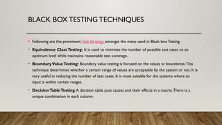 BLACK BOX TESTING TECHNIQUES
• Following are the prominent Test Strategy amongst the many used in Black box Testing
• Equivalence ClassTesting: It is used to minimize the number of possible test cases to an
optimum level while maintains reasonable test coverage.
• BoundaryValueTesting: Boundary value testing is focused on the values at boundaries.This
technique determines whether a certain range of values are acceptable by the system or not. It is
very useful in reducing the number of test cases. It is most suitable for the systems where an
input is within certain ranges.
• DecisionTableTesting:A decision table puts causes and their effects in a matrix.There is a
unique combination in each column.
 