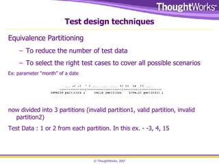 Test design techniques Equivalence Partitioning  To reduce the number of test data To select the right test cases to cover all possible scenarios Ex: parameter “month” of a date now divided into 3 partitions (invalid partition1, valid partition, invalid partition2) Test Data : 1 or 2 from each partition. In this ex. - -3, 4, 15 