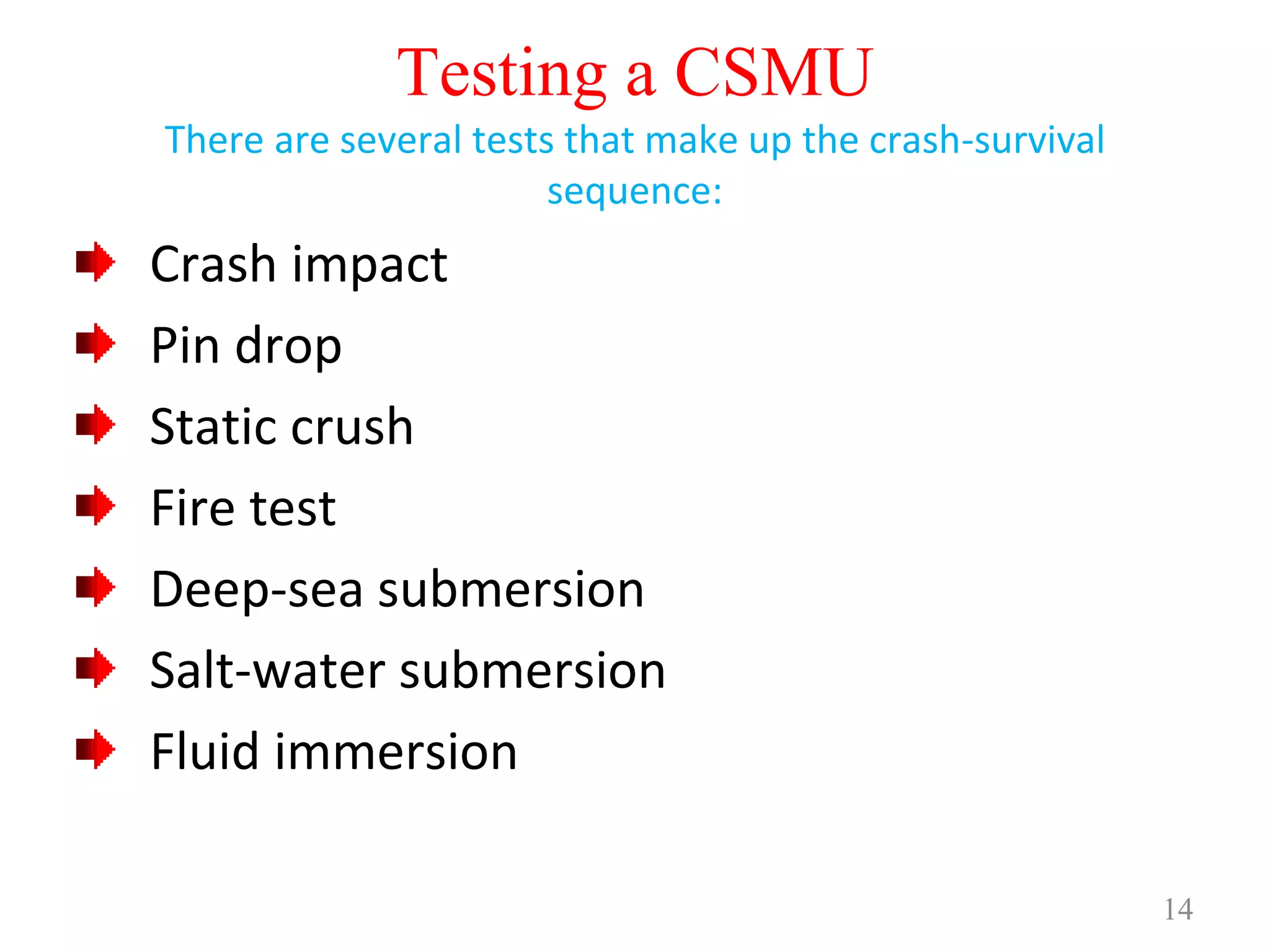 14
Testing a CSMU
There are several tests that make up the crash-survival
sequence:
Crash impact
Pin drop
Static crush
Fire test
Deep-sea submersion
Salt-water submersion
Fluid immersion
 