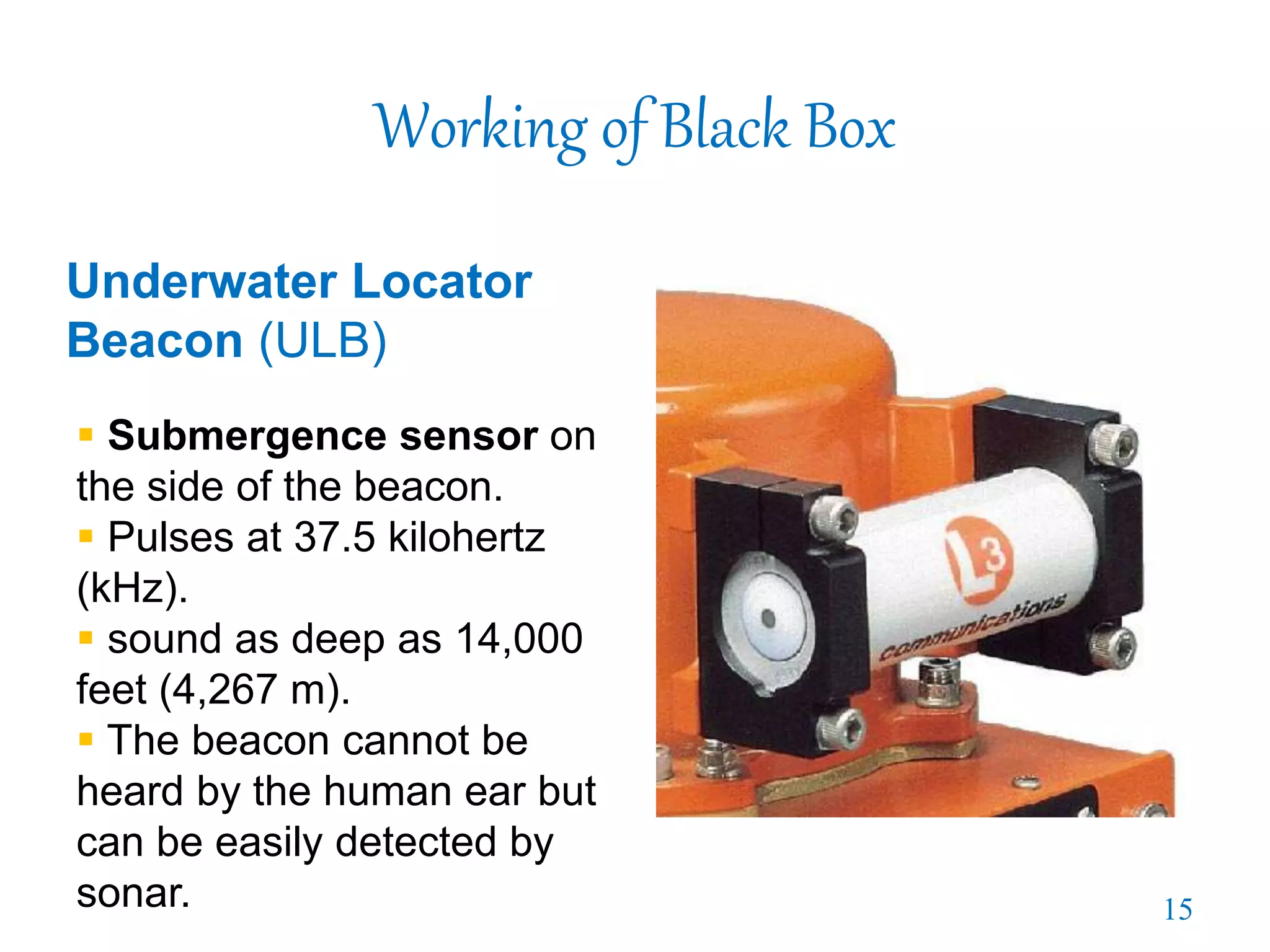 Working of Black Box
Underwater Locator
Beacon (ULB)
 Submergence sensor on
the side of the beacon.
 Pulses at 37.5 kilohertz
(kHz).
 sound as deep as 14,000
feet (4,267 m).
 The beacon cannot be
heard by the human ear but
can be easily detected by
sonar. 15
 