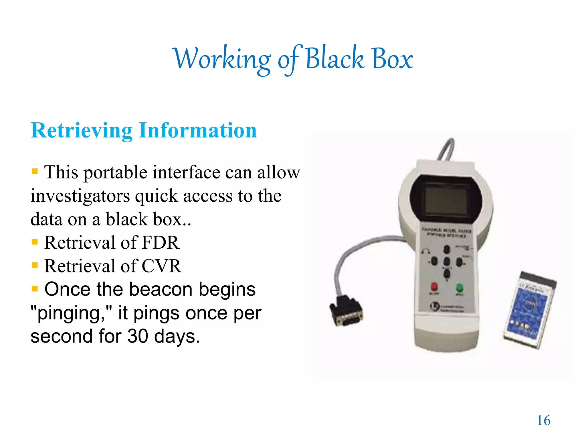 Working of Black Box
Retrieving Information
 This portable interface can allow
investigators quick access to the
data on a black box..
 Retrieval of FDR
 Retrieval of CVR
 Once the beacon begins
"pinging," it pings once per
second for 30 days.
16
 