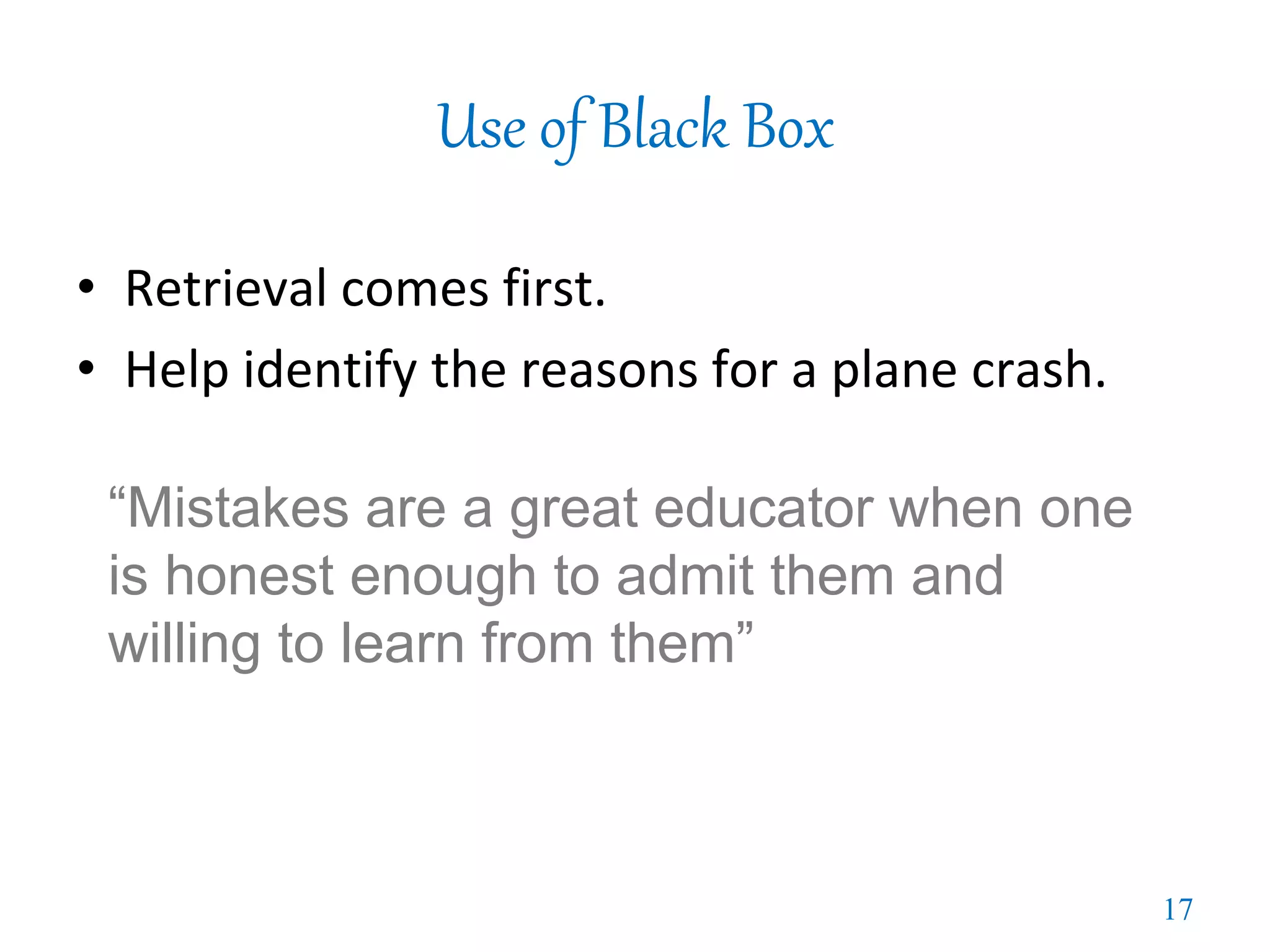 Use of Black Box
• Retrieval comes first.
• Help identify the reasons for a plane crash.
“Mistakes are a great educator when one
is honest enough to admit them and
willing to learn from them”
17
 