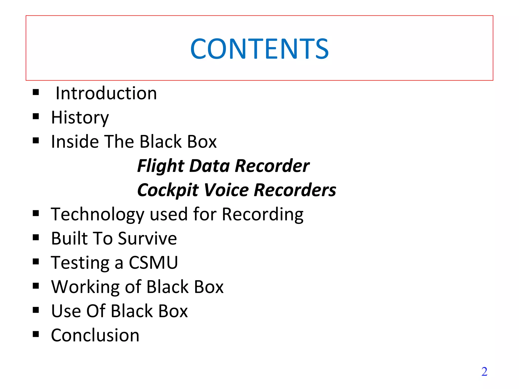 2
CONTENTS
 Introduction
 History
 Inside The Black Box
Flight Data Recorder
Cockpit Voice Recorders
 Technology used for Recording
 Built To Survive
 Testing a CSMU
 Working of Black Box
 Use Of Black Box
 Conclusion
 
