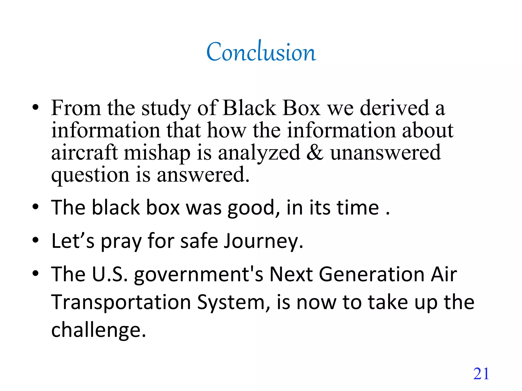 • From the study of Black Box we derived a
information that how the information about
aircraft mishap is analyzed & unanswered
question is answered.
• The black box was good, in its time .
• Let’s pray for safe Journey.
• The U.S. government's Next Generation Air
Transportation System, is now to take up the
challenge.
Conclusion
21
 