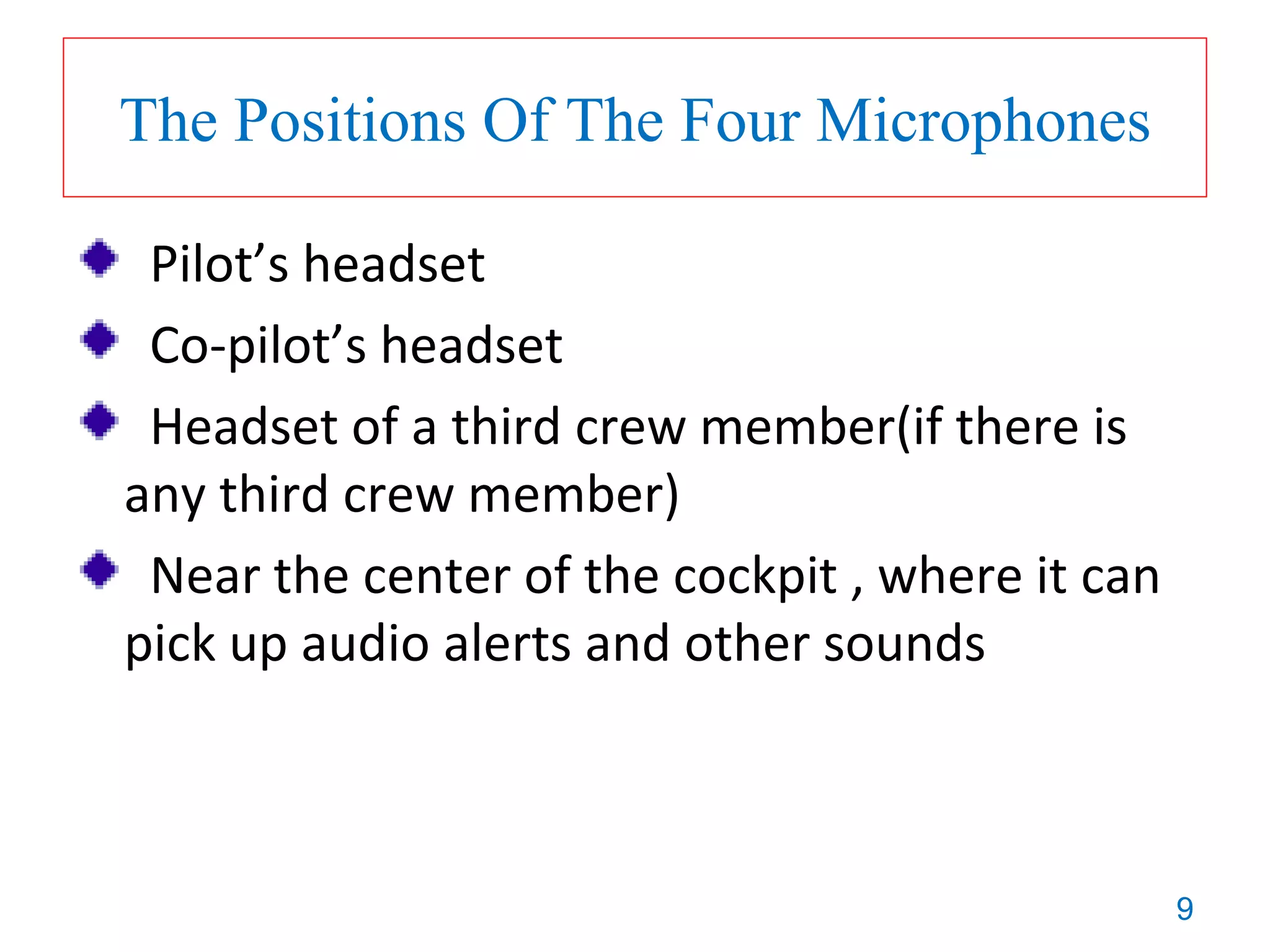 9
The Positions Of The Four Microphones
Pilot’s headset
Co-pilot’s headset
Headset of a third crew member(if there is
any third crew member)
Near the center of the cockpit , where it can
pick up audio alerts and other sounds
 