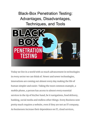 Black-Box Penetration Testing:
Advantages, Disadvantages,
Techniques, and Tools
Today we live in a world with so much advancement in technologies
in every sector we can think of. Newer and newer technologies,
innovations are coming out almost every day making the life of
human simpler and easier. Taking the most common example, a
mobile phone, a person has access to almost every essential
services in the tip of his/her hand, be it navigations, food delivery,
banking, social media and endless other things. Every Business now
pretty much requires a website, even if they are not an IT company.
As businesses increase their dependence on IT, cloud services,
 