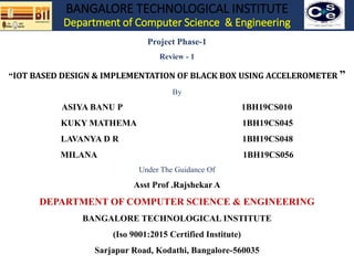 BANGALORE TECHNOLOGICAL INSTITUTE
Department of Computer Science & Engineering
Project Phase-1
Review - 1
“IOT BASED DESIGN & IMPLEMENTATION OF BLACK BOX USING ACCELEROMETER ”
By
ASIYA BANU P 1BH19CS010
KUKY MATHEMA 1BH19CS045
LAVANYA D R 1BH19CS048
MILANA 1BH19CS056
Under The Guidance Of
Asst Prof .Rajshekar A
DEPARTMENT OF COMPUTER SCIENCE & ENGINEERING
BANGALORE TECHNOLOGICAL INSTITUTE
(Iso 9001:2015 Certified Institute)
Sarjapur Road, Kodathi, Bangalore-560035
 