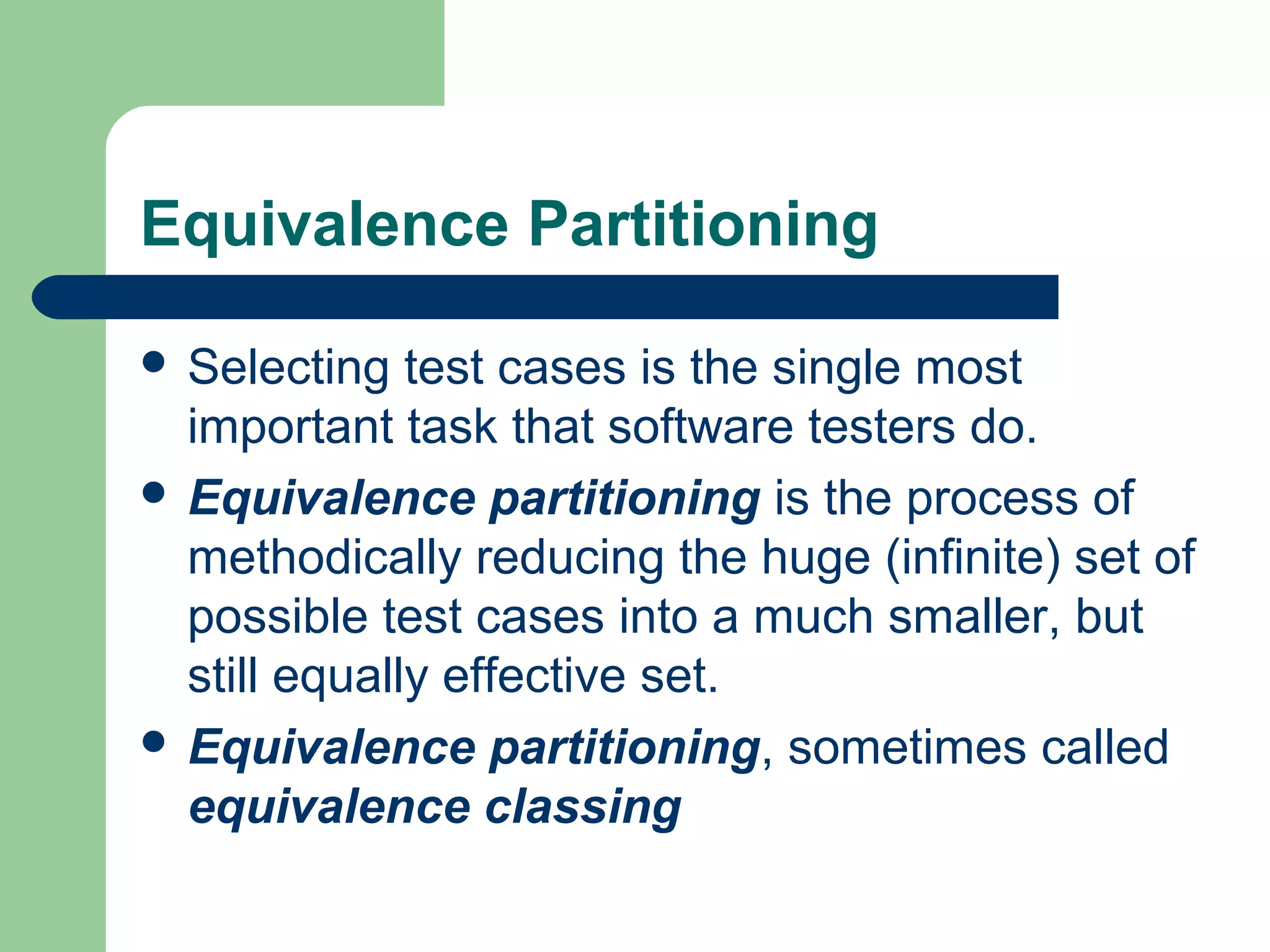 Equivalence Partitioning
 Selecting test cases is the single most
important task that software testers do.
 Equivalence partitioning is the process of
methodically reducing the huge (infinite) set of
possible test cases into a much smaller, but
still equally effective set.
 Equivalence partitioning, sometimes called
equivalence classing
 
