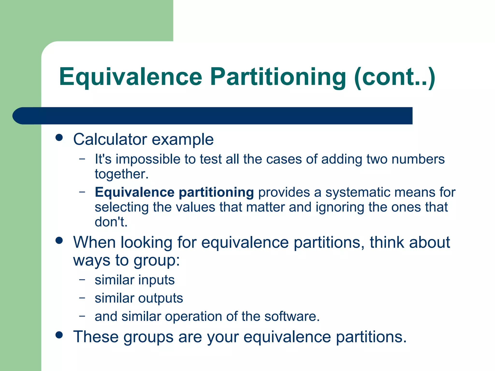  Calculator example
– It's impossible to test all the cases of adding two numbers
together.
– Equivalence partitioning provides a systematic means for
selecting the values that matter and ignoring the ones that
don't.
 When looking for equivalence partitions, think about
ways to group:
– similar inputs
– similar outputs
– and similar operation of the software.
 These groups are your equivalence partitions.
Equivalence Partitioning (cont..)
 