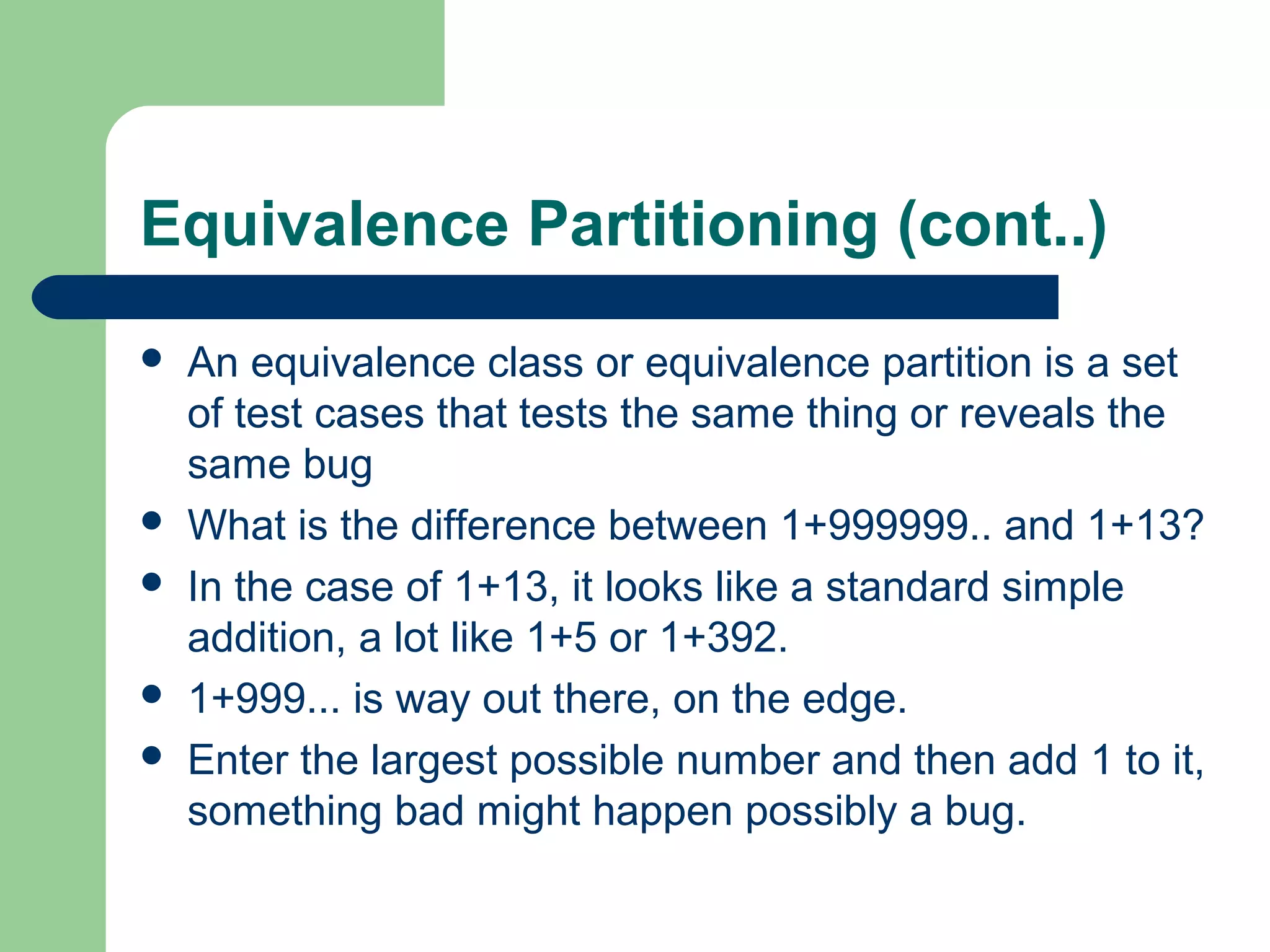 Equivalence Partitioning (cont..)
 An equivalence class or equivalence partition is a set
of test cases that tests the same thing or reveals the
same bug
 What is the difference between 1+999999.. and 1+13?
 In the case of 1+13, it looks like a standard simple
addition, a lot like 1+5 or 1+392.
 1+999... is way out there, on the edge.
 Enter the largest possible number and then add 1 to it,
something bad might happen possibly a bug.
 