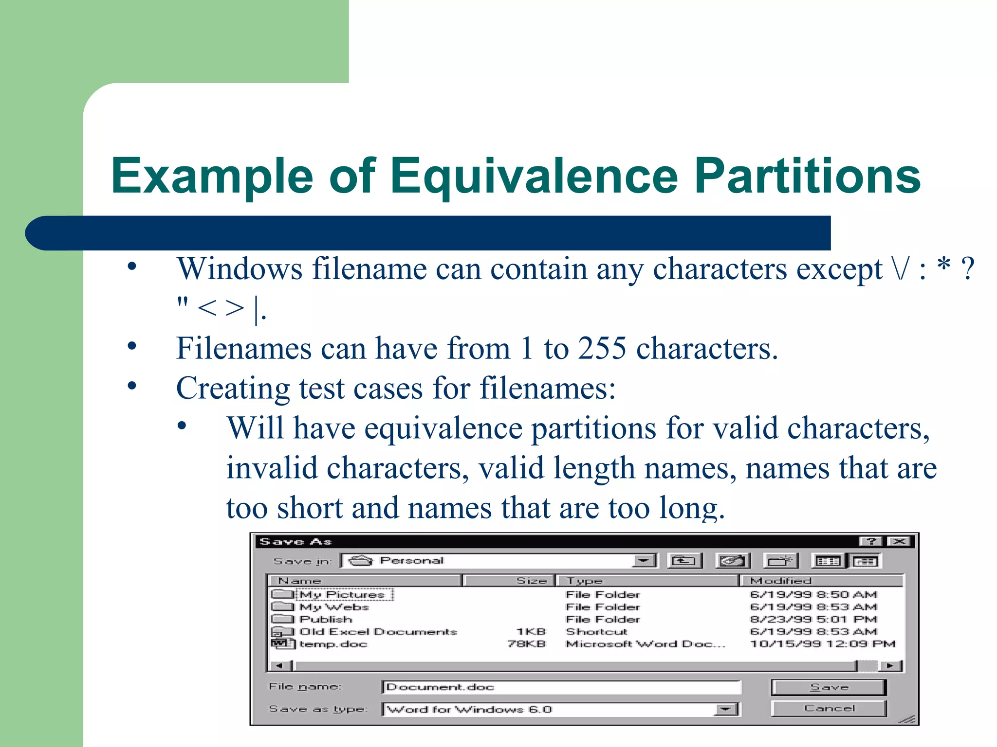 Example of Equivalence Partitions
• Windows filename can contain any characters except / : * ?
" < > |.
• Filenames can have from 1 to 255 characters.
• Creating test cases for filenames:
• Will have equivalence partitions for valid characters,
invalid characters, valid length names, names that are
too short and names that are too long.
 