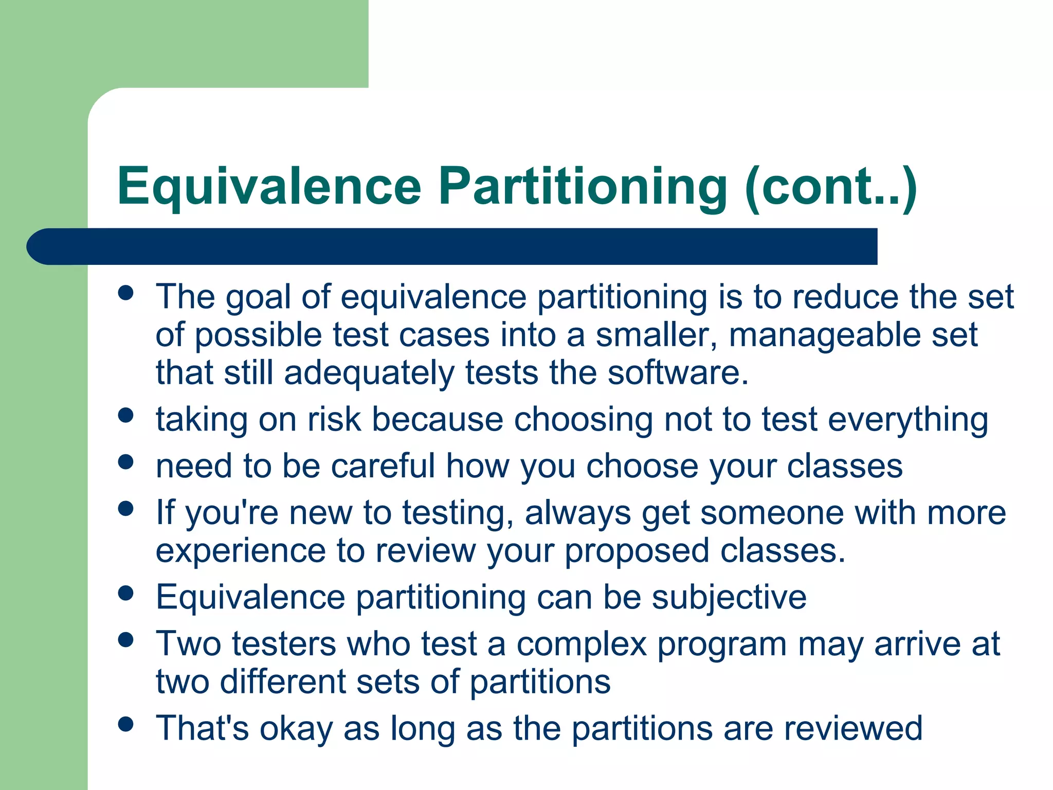 Equivalence Partitioning (cont..)
 The goal of equivalence partitioning is to reduce the set
of possible test cases into a smaller, manageable set
that still adequately tests the software.
 taking on risk because choosing not to test everything
 need to be careful how you choose your classes
 If you're new to testing, always get someone with more
experience to review your proposed classes.
 Equivalence partitioning can be subjective
 Two testers who test a complex program may arrive at
two different sets of partitions
 That's okay as long as the partitions are reviewed
 
