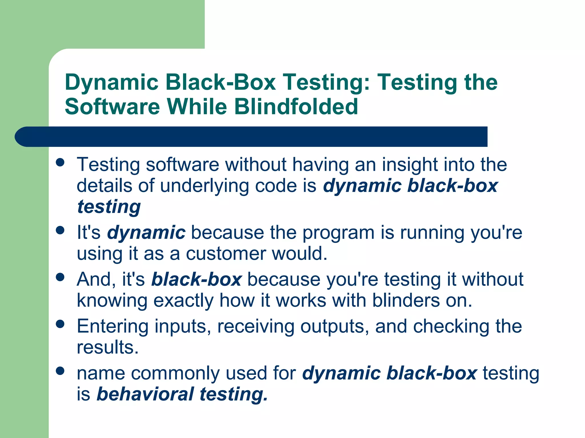 Dynamic Black-Box Testing: Testing the
Software While Blindfolded
 Testing software without having an insight into the
details of underlying code is dynamic black-box
testing
 It's dynamic because the program is running you're
using it as a customer would.
 And, it's black-box because you're testing it without
knowing exactly how it works with blinders on.
 Entering inputs, receiving outputs, and checking the
results.
 name commonly used for dynamic black-box testing
is behavioral testing.
 