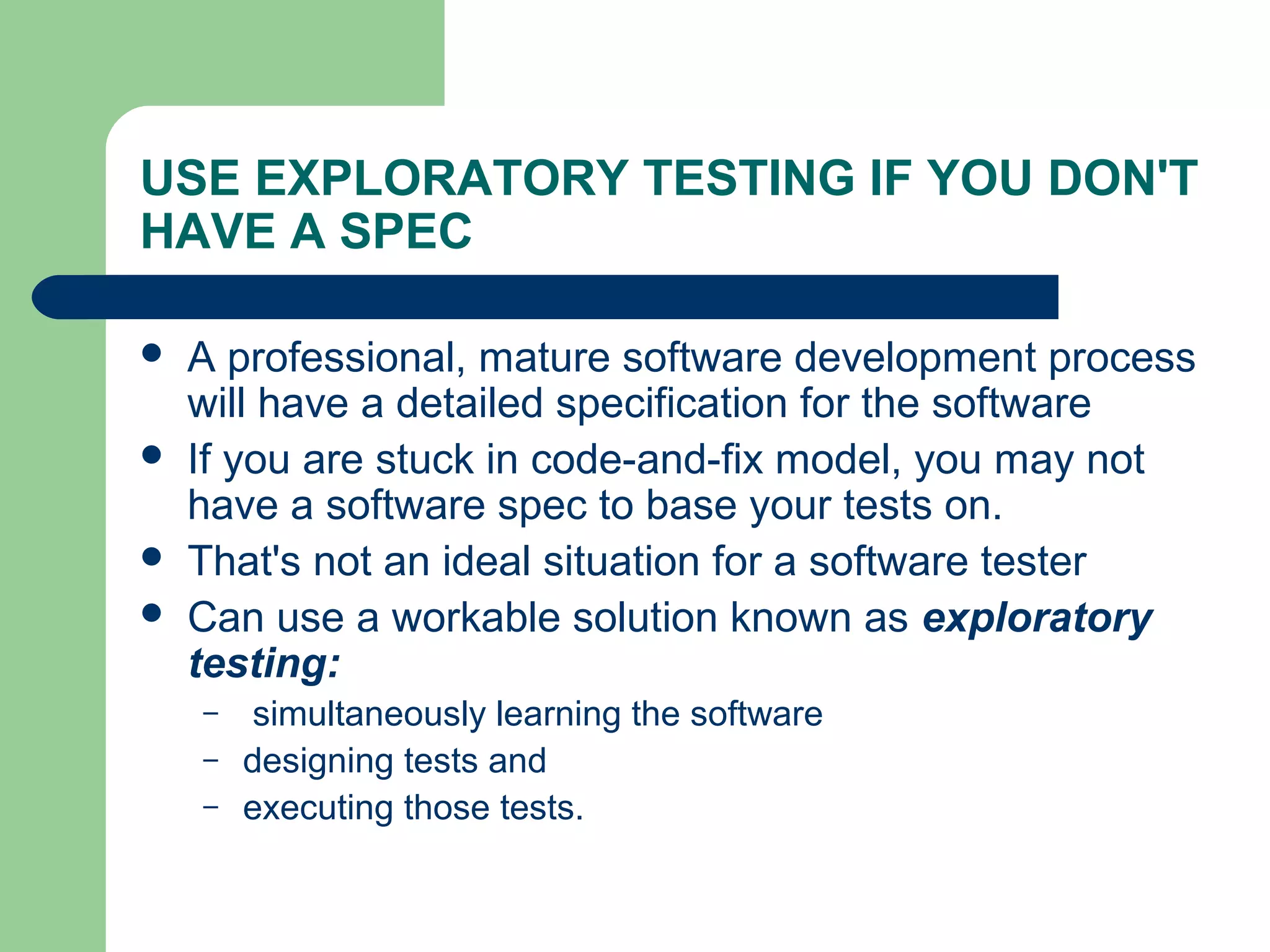 USE EXPLORATORY TESTING IF YOU DON'T
HAVE A SPEC
 A professional, mature software development process
will have a detailed specification for the software
 If you are stuck in code-and-fix model, you may not
have a software spec to base your tests on.
 That's not an ideal situation for a software tester
 Can use a workable solution known as exploratory
testing:
– simultaneously learning the software
– designing tests and
– executing those tests.
 