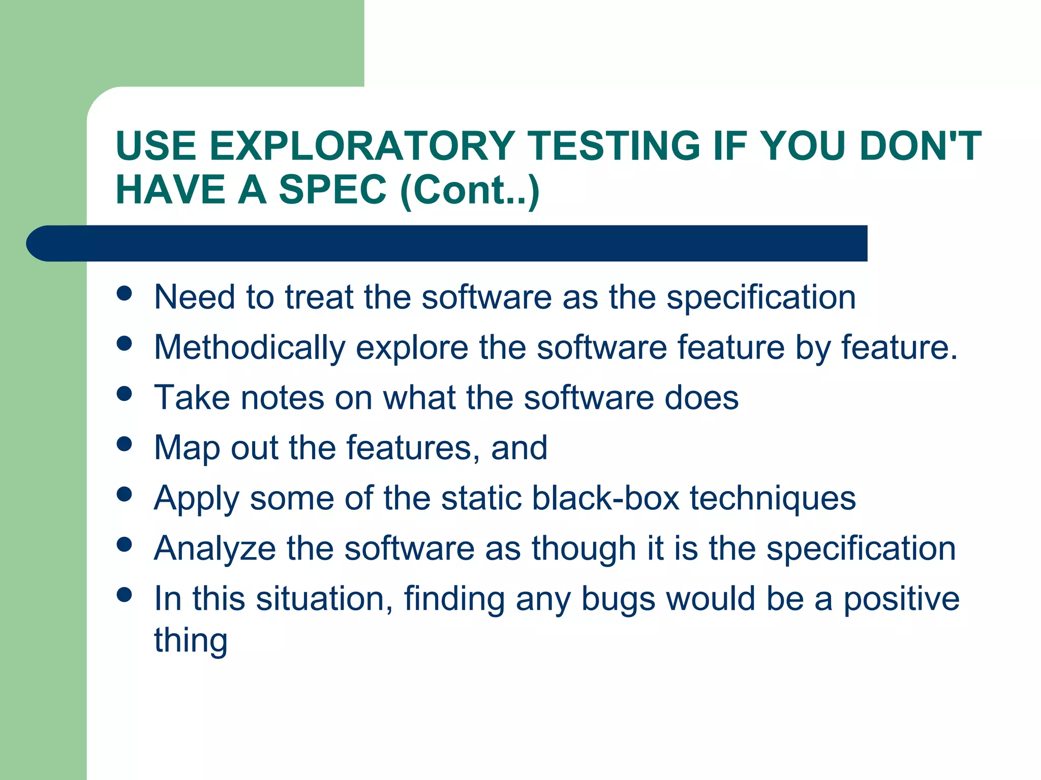 USE EXPLORATORY TESTING IF YOU DON'T
HAVE A SPEC (Cont..)
 Need to treat the software as the specification
 Methodically explore the software feature by feature.
 Take notes on what the software does
 Map out the features, and
 Apply some of the static black-box techniques
 Analyze the software as though it is the specification
 In this situation, finding any bugs would be a positive
thing
 