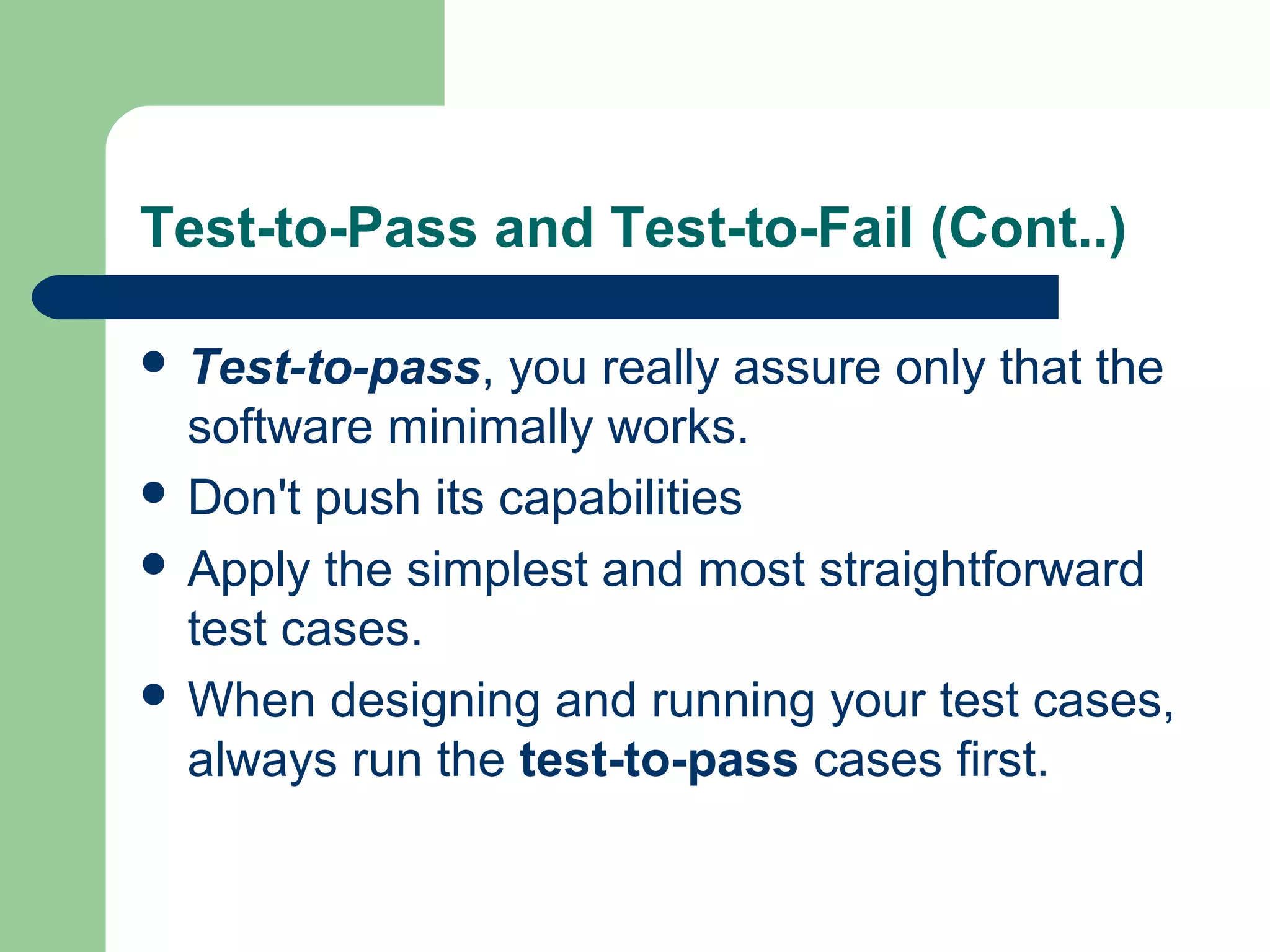 Test-to-Pass and Test-to-Fail (Cont..)
 Test-to-pass, you really assure only that the
software minimally works.
 Don't push its capabilities
 Apply the simplest and most straightforward
test cases.
 When designing and running your test cases,
always run the test-to-pass cases first.
 