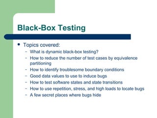 Black-Box Testing
 Topics covered:
– What is dynamic black-box testing?
– How to reduce the number of test cases by equivalence
partitioning
– How to identify troublesome boundary conditions
– Good data values to use to induce bugs
– How to test software states and state transitions
– How to use repetition, stress, and high loads to locate bugs
– A few secret places where bugs hide
 