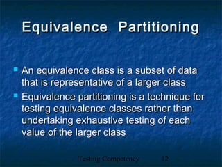 Testing Competency 12
Equivalence PartitioningEquivalence Partitioning
 An equivalence class is a subset of dataAn equivalence class is a subset of data
that is representative of a larger classthat is representative of a larger class
 Equivalence partitioning is a technique forEquivalence partitioning is a technique for
testing equivalence classes rather thantesting equivalence classes rather than
undertaking exhaustive testing of eachundertaking exhaustive testing of each
value of the larger classvalue of the larger class
 