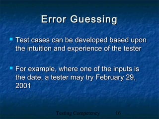 Testing Competency 16
Error GuessingError Guessing
 Test cases can be developed based uponTest cases can be developed based upon
the intuition and experience of the testerthe intuition and experience of the tester
 For example, where one of the inputs isFor example, where one of the inputs is
the date, a tester may try February 29,the date, a tester may try February 29,
20012001
 