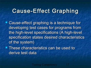 Testing Competency 17
Cause-Effect GraphingCause-Effect Graphing
 Cause-effect graphing is a technique forCause-effect graphing is a technique for
developing test cases for programs fromdeveloping test cases for programs from
the high-level specifications (A high-levelthe high-level specifications (A high-level
specification states desired characteristicsspecification states desired characteristics
of the system)of the system)
 These characteristics can be used toThese characteristics can be used to
derive test dataderive test data
 