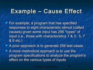 Testing Competency 18
Example – Cause EffectExample – Cause Effect
 For example, a program that has specifiedFor example, a program that has specified
responses to eight characteristic stimuli (calledresponses to eight characteristic stimuli (called
causes) given some input has 256 "types" ofcauses) given some input has 256 "types" of
input (i.e., those with characteristics 1 & 3; 5, 7input (i.e., those with characteristics 1 & 3; 5, 7
& 8 etc.)& 8 etc.)
 A poor approach is to generate 256 test casesA poor approach is to generate 256 test cases
 A more methodical approach is to use theA more methodical approach is to use the
program specifications to analyze the program'sprogram specifications to analyze the program's
effect on the various types of inputseffect on the various types of inputs
 