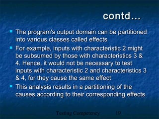 Testing Competency 19
contd…contd…
 The program's output domain can be partitionedThe program's output domain can be partitioned
into various classes called effectsinto various classes called effects
 For example, inputs with characteristic 2 mightFor example, inputs with characteristic 2 might
be subsumed by those with characteristics 3 &be subsumed by those with characteristics 3 &
4. Hence, it would not be necessary to test4. Hence, it would not be necessary to test
inputs with characteristic 2 and characteristics 3inputs with characteristic 2 and characteristics 3
& 4, for they cause the same effect& 4, for they cause the same effect
 This analysis results in a partitioning of theThis analysis results in a partitioning of the
causes according to their corresponding effectscauses according to their corresponding effects
 