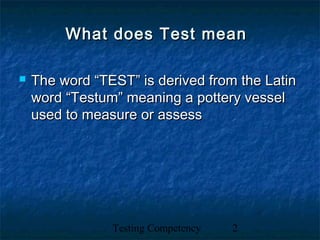Testing Competency 2
What does Test meanWhat does Test mean
 The word “TEST” is derived from the LatinThe word “TEST” is derived from the Latin
word “Testum” meaning a pottery vesselword “Testum” meaning a pottery vessel
used to measure or assessused to measure or assess
 
