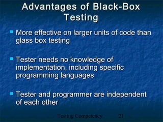 Testing Competency 21
Advantages of Black-BoxAdvantages of Black-Box
TestingTesting
 More effective on larger units of code thanMore effective on larger units of code than
glass box testingglass box testing
 Tester needs no knowledge ofTester needs no knowledge of
implementation, including specificimplementation, including specific
programming languagesprogramming languages
 Tester and programmer are independentTester and programmer are independent
of each otherof each other
 